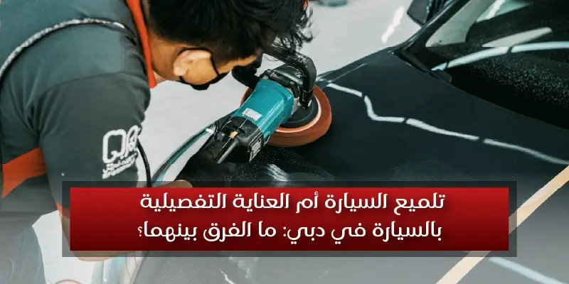 العناية التفصيلية بالسيارة أم تلميع السيارة في دبي: ما الفرق بينهما؟